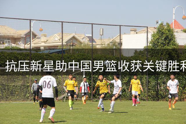 抗压新星助中国男篮收获关键胜利