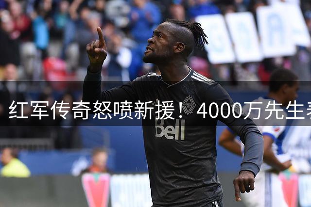 红军传奇怒喷新援！4000万先生表现堪比后防灾难